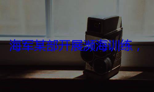 ，党员骨干带头锤炼过展濒海训练硬本领海军某部开